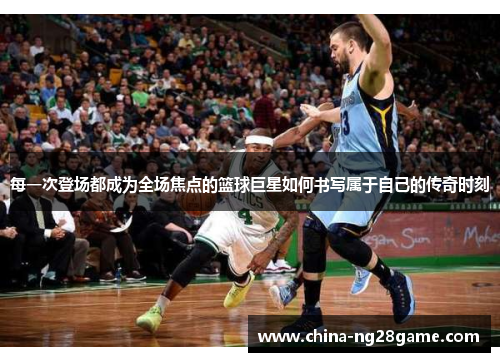 每一次登场都成为全场焦点的篮球巨星如何书写属于自己的传奇时刻