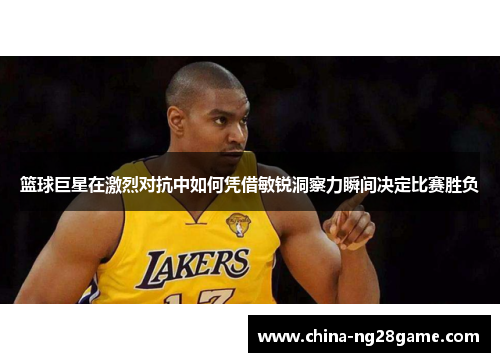 篮球巨星在激烈对抗中如何凭借敏锐洞察力瞬间决定比赛胜负