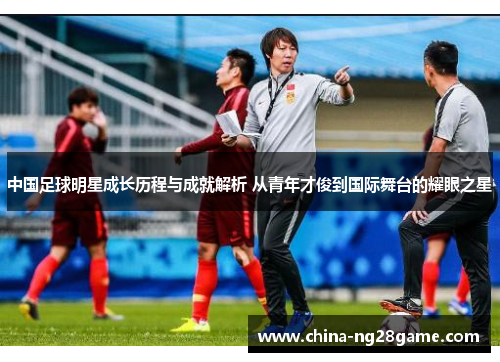 中国足球明星成长历程与成就解析 从青年才俊到国际舞台的耀眼之星