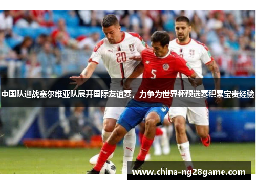中国队迎战塞尔维亚队展开国际友谊赛，力争为世界杯预选赛积累宝贵经验