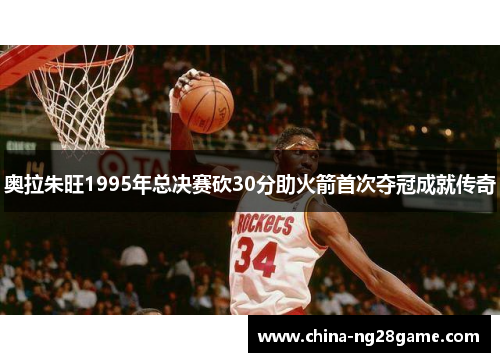奥拉朱旺1995年总决赛砍30分助火箭首次夺冠成就传奇