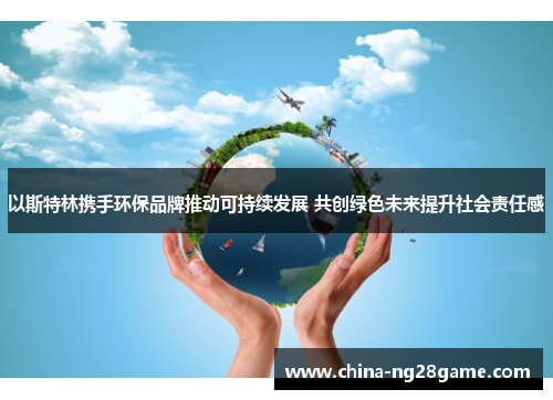 以斯特林携手环保品牌推动可持续发展 共创绿色未来提升社会责任感