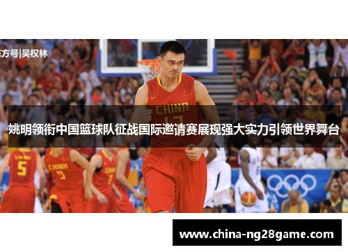 姚明领衔中国篮球队征战国际邀请赛展现强大实力引领世界舞台