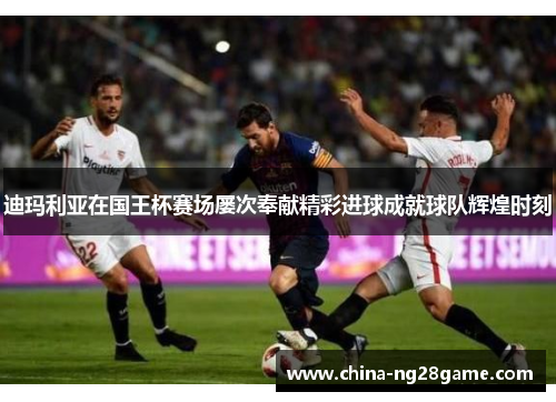 迪玛利亚在国王杯赛场屡次奉献精彩进球成就球队辉煌时刻
