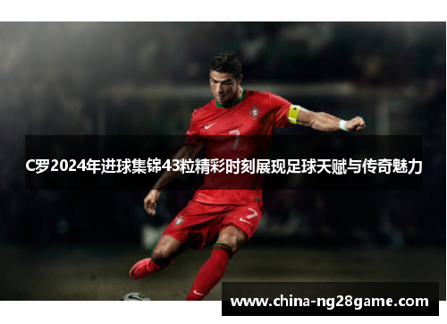 C罗2024年进球集锦43粒精彩时刻展现足球天赋与传奇魅力